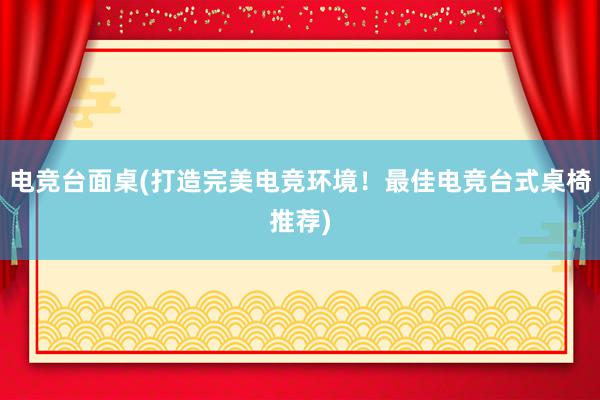 电竞台面桌(打造完美电竞环境！最佳电竞台式桌椅推荐)