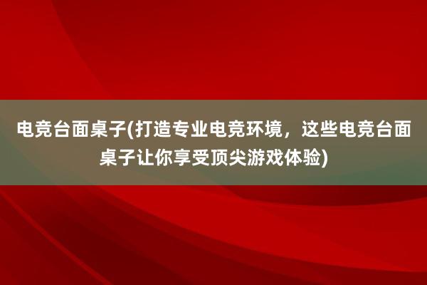 电竞台面桌子(打造专业电竞环境，这些电竞台面桌子让你享受顶尖游戏体验)