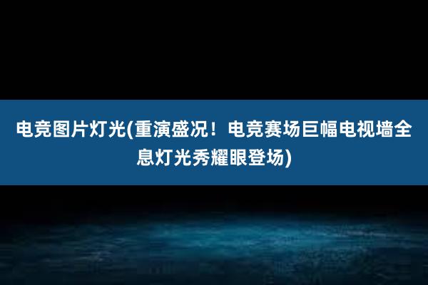 电竞图片灯光(重演盛况！电竞赛场巨幅电视墙全息灯光秀耀眼登场)