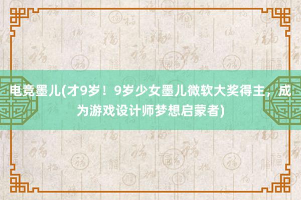 电竞墨儿(才9岁！9岁少女墨儿微软大奖得主，成为游戏设计师梦想启蒙者)