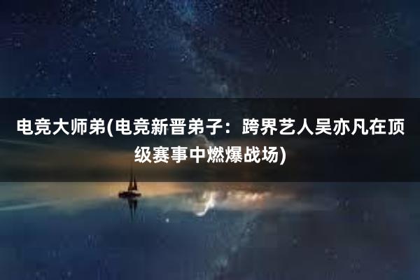 电竞大师弟(电竞新晋弟子：跨界艺人吴亦凡在顶级赛事中燃爆战场)