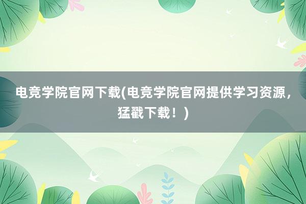 电竞学院官网下载(电竞学院官网提供学习资源，猛戳下载！)