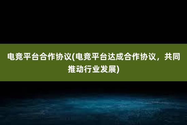 电竞平台合作协议(电竞平台达成合作协议，共同推动行业发展)