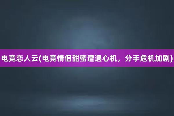 电竞恋人云(电竞情侣甜蜜遭遇心机，分手危机加剧)