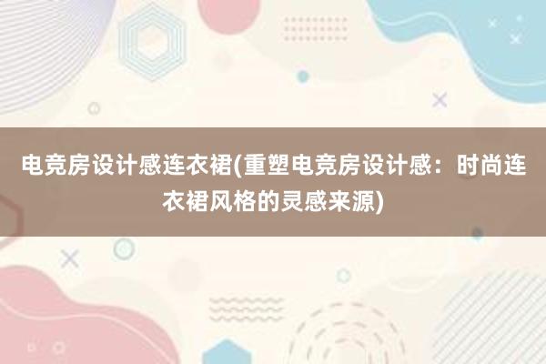 电竞房设计感连衣裙(重塑电竞房设计感：时尚连衣裙风格的灵感来源)