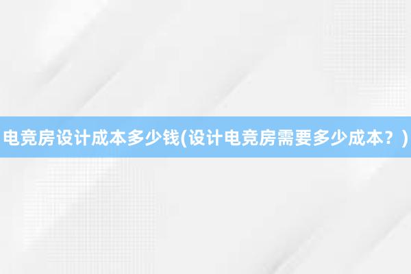 电竞房设计成本多少钱(设计电竞房需要多少成本？)