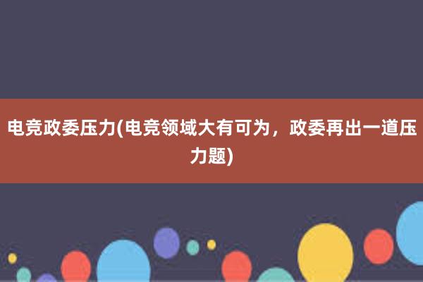 电竞政委压力(电竞领域大有可为，政委再出一道压力题)