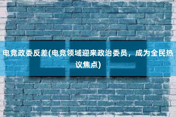 电竞政委反差(电竞领域迎来政治委员，成为全民热议焦点)