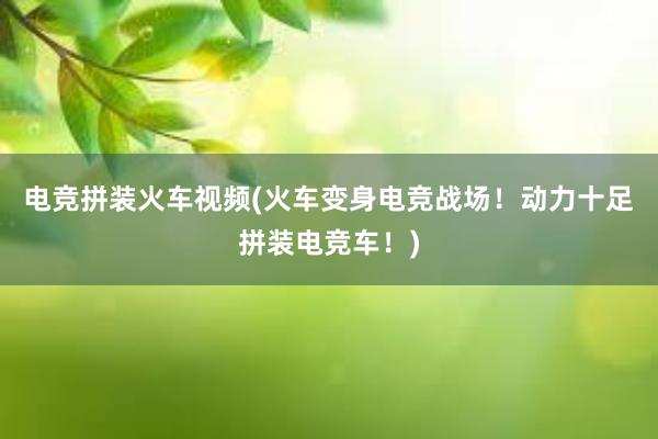 电竞拼装火车视频(火车变身电竞战场！动力十足拼装电竞车！)