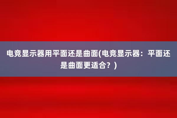 电竞显示器用平面还是曲面(电竞显示器：平面还是曲面更适合？)