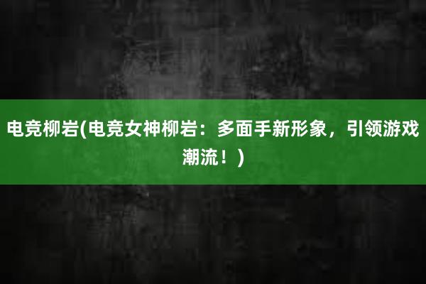 电竞柳岩(电竞女神柳岩：多面手新形象，引领游戏潮流！)