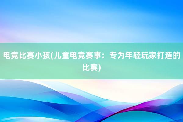 电竞比赛小孩(儿童电竞赛事：专为年轻玩家打造的比赛)