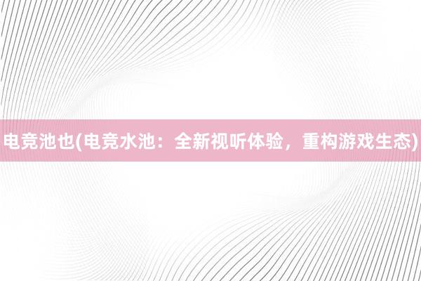 电竞池也(电竞水池：全新视听体验，重构游戏生态)