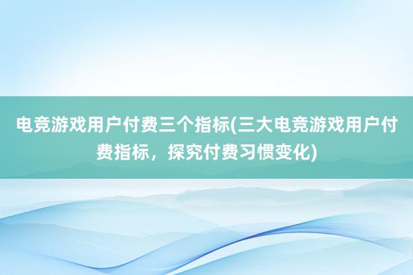 电竞游戏用户付费三个指标(三大电竞游戏用户付费指标，探究付费习惯变化)