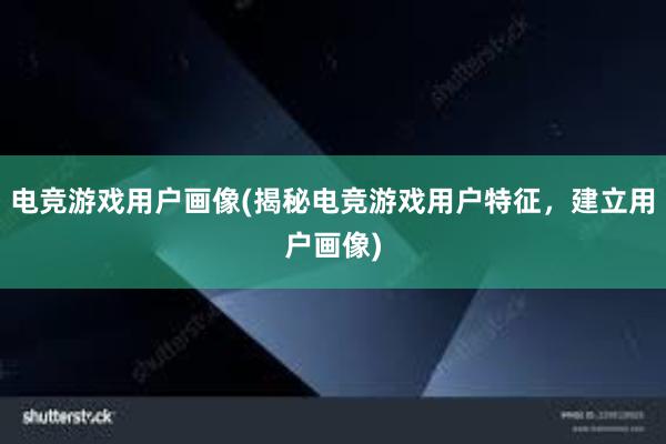 电竞游戏用户画像(揭秘电竞游戏用户特征，建立用户画像)