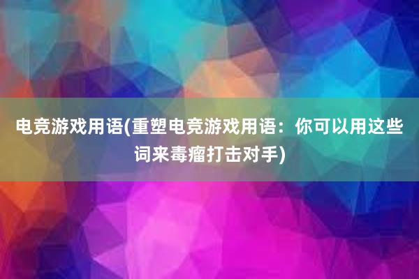 电竞游戏用语(重塑电竞游戏用语：你可以用这些词来毒瘤打击对手)