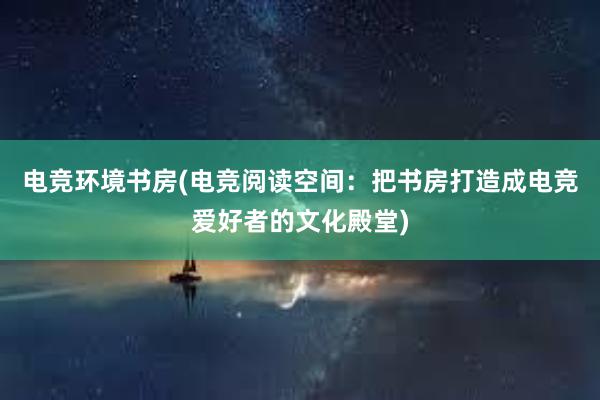 电竞环境书房(电竞阅读空间：把书房打造成电竞爱好者的文化殿堂)