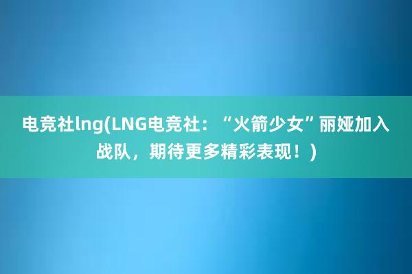 电竞社lng(LNG电竞社：“火箭少女”丽娅加入战队，期待更多精彩表现！)