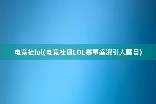 电竞社lol(电竞社团LOL赛事盛况引人瞩目)