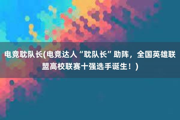 电竞耽队长(电竞达人“耽队长”助阵，全国英雄联盟高校联赛十强选手诞生！)