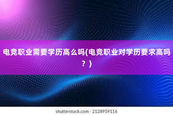 电竞职业需要学历高么吗(电竞职业对学历要求高吗？)