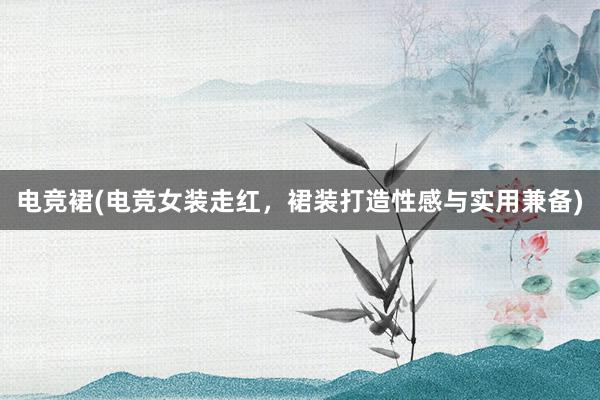 电竞裙(电竞女装走红，裙装打造性感与实用兼备)