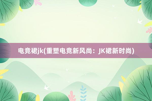 电竞裙jk(重塑电竞新风尚：JK裙新时尚)