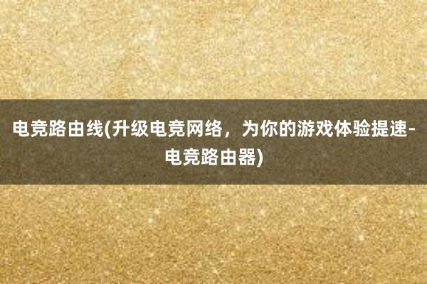 电竞路由线(升级电竞网络，为你的游戏体验提速-电竞路由器)