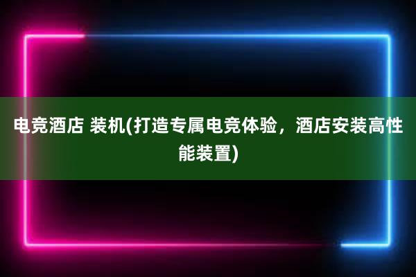 电竞酒店 装机(打造专属电竞体验，酒店安装高性能装置)