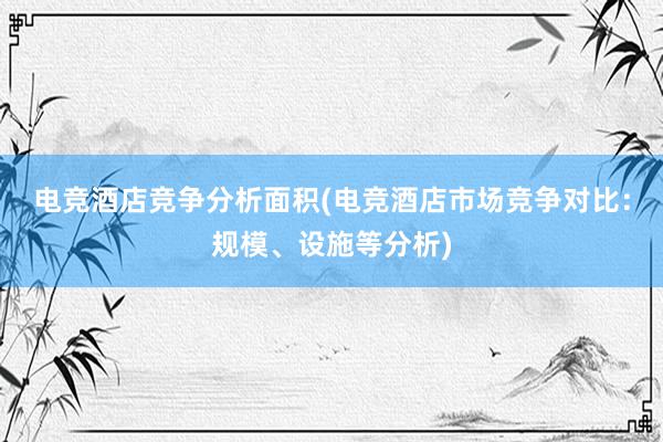 电竞酒店竞争分析面积(电竞酒店市场竞争对比：规模、设施等分析)