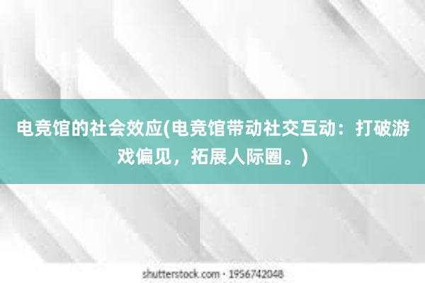 电竞馆的社会效应(电竞馆带动社交互动：打破游戏偏见，拓展人际圈。)