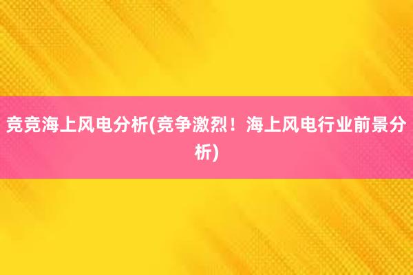 竞竞海上风电分析(竞争激烈！海上风电行业前景分析)