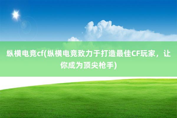 纵横电竞cf(纵横电竞致力于打造最佳CF玩家，让你成为顶尖枪手)