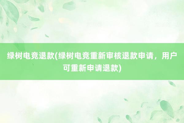 绿树电竞退款(绿树电竞重新审核退款申请，用户可重新申请退款)