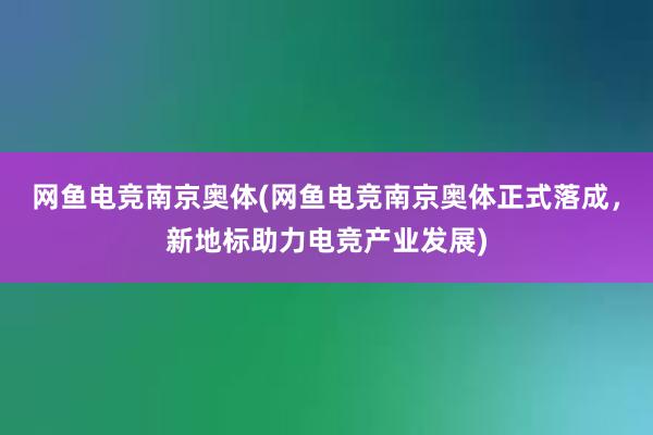 网鱼电竞南京奥体(网鱼电竞南京奥体正式落成，新地标助力电竞产业发展)