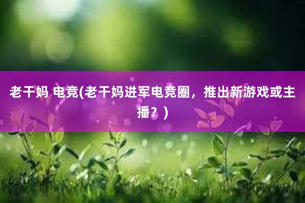 老干妈 电竞(老干妈进军电竞圈，推出新游戏或主播？)