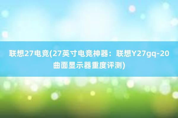 联想27电竞(27英寸电竞神器：联想Y27gq-20曲面显示器重度评测)