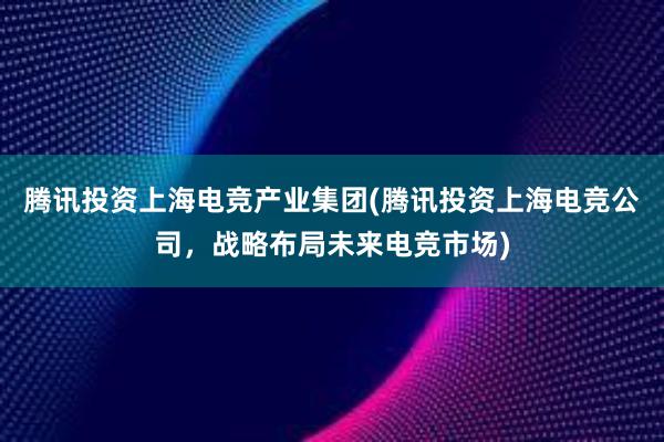 腾讯投资上海电竞产业集团(腾讯投资上海电竞公司，战略布局未来电竞市场)