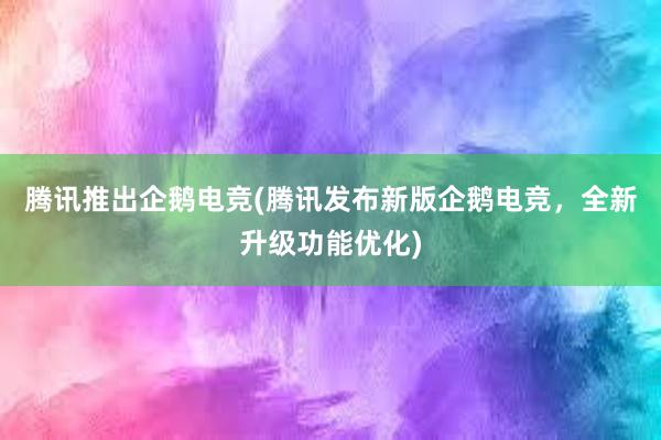 腾讯推出企鹅电竞(腾讯发布新版企鹅电竞，全新升级功能优化)