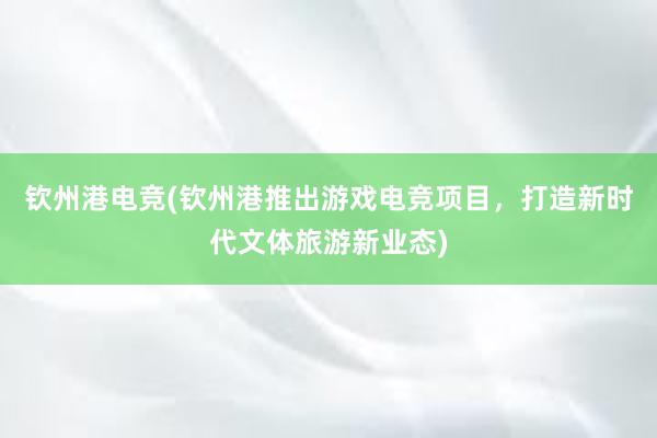 钦州港电竞(钦州港推出游戏电竞项目，打造新时代文体旅游新业态)