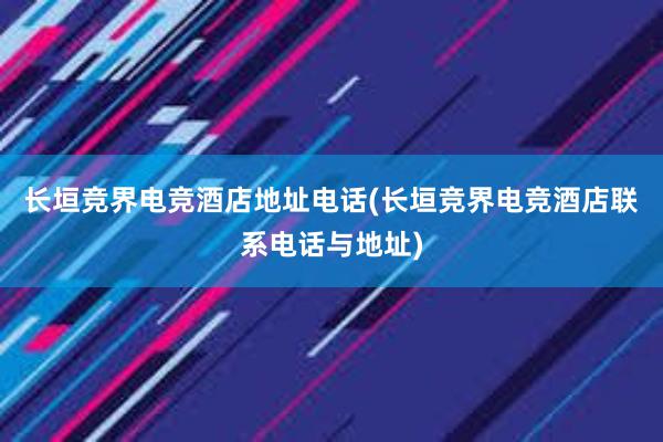 长垣竞界电竞酒店地址电话(长垣竞界电竞酒店联系电话与地址)