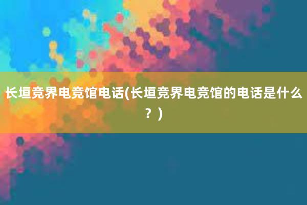 长垣竞界电竞馆电话(长垣竞界电竞馆的电话是什么？)