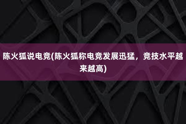 陈火狐说电竞(陈火狐称电竞发展迅猛，竞技水平越来越高)