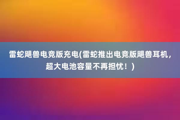 雷蛇飓兽电竞版充电(雷蛇推出电竞版飓兽耳机，超大电池容量不再担忧！)