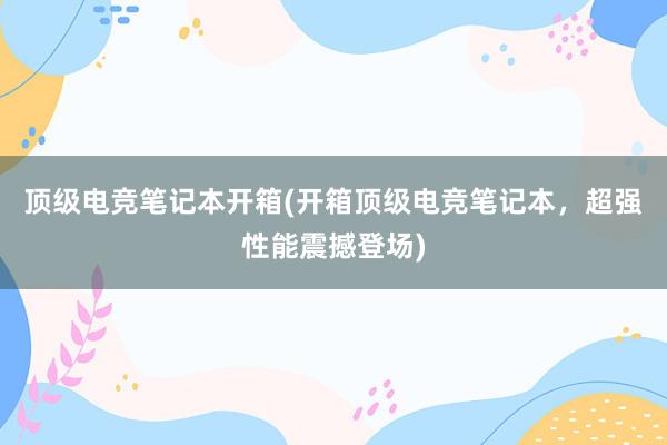 顶级电竞笔记本开箱(开箱顶级电竞笔记本，超强性能震撼登场)