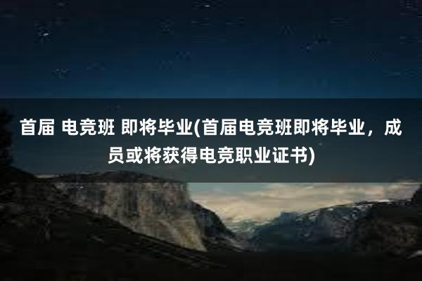 首届 电竞班 即将毕业(首届电竞班即将毕业，成员或将获得电竞职业证书)