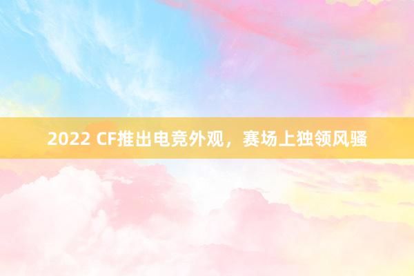 2022 CF推出电竞外观，赛场上独领风骚