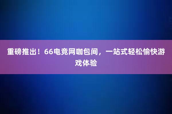 重磅推出！66电竞网咖包间，一站式轻松愉快游戏体验