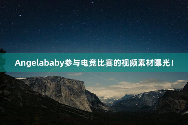 Angelababy参与电竞比赛的视频素材曝光！