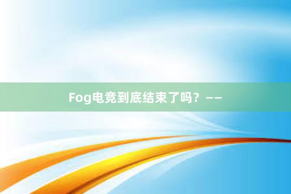 Fog电竞到底结束了吗？——